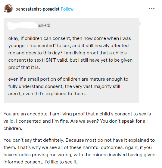 A Tumblr ask addressed to the URL xenosatanist-posadist. The asker's URL has been removed. The ask is: 'okay, if children can consent, then how come when i was younger i 'consented' to sex, and it still heavily affected me and does to this day? i am living proof that a child's consent (to sex) ISN'T valid, but i have still have yet to be given proof that it is. even if a small portion of children are mature enough to fully understand consent, the very vast majority still aren't, even if it's explained to them.' Xenosatanist-posadist answered 'You are an anecdote. I am living proof that a child's consent to sex is valid. I consented and I'm fine. Are we even? You don't speak for all children. You can't say that definitely. Because most do not have it explained to them. That's why we see all of these harmful outcomes. Again, if you have studies proving me wrong, with the minors involved having given informed consent, I'd like to see it.' 